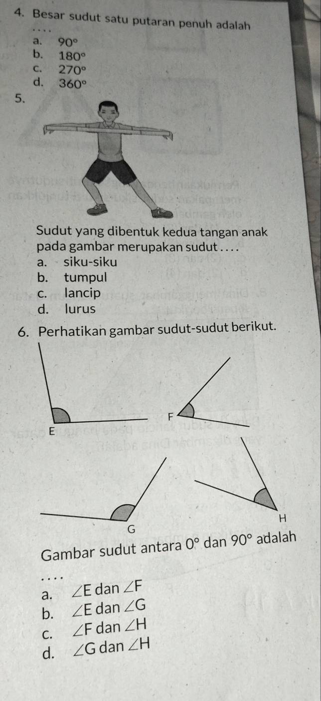 Besar sudut satu putaran penuh adalah
a. 90°
b. 180°
C. 270°
d. 360°
5.
Sudut yang dibentuk kedua tangan anak
pada gambar merupakan sudut . . . .
a. siku-siku
b. tumpul
c. lancip
d. lurus
6. Perhatikan gambar sudut-sudut berikut.
Gambar sudut antara 0° dan 90° adalah
_
a. ∠ E dan ∠ F
b. ∠ E dan ∠ G
C. ∠ F dan ∠ H
d. ∠ G dan ∠ H