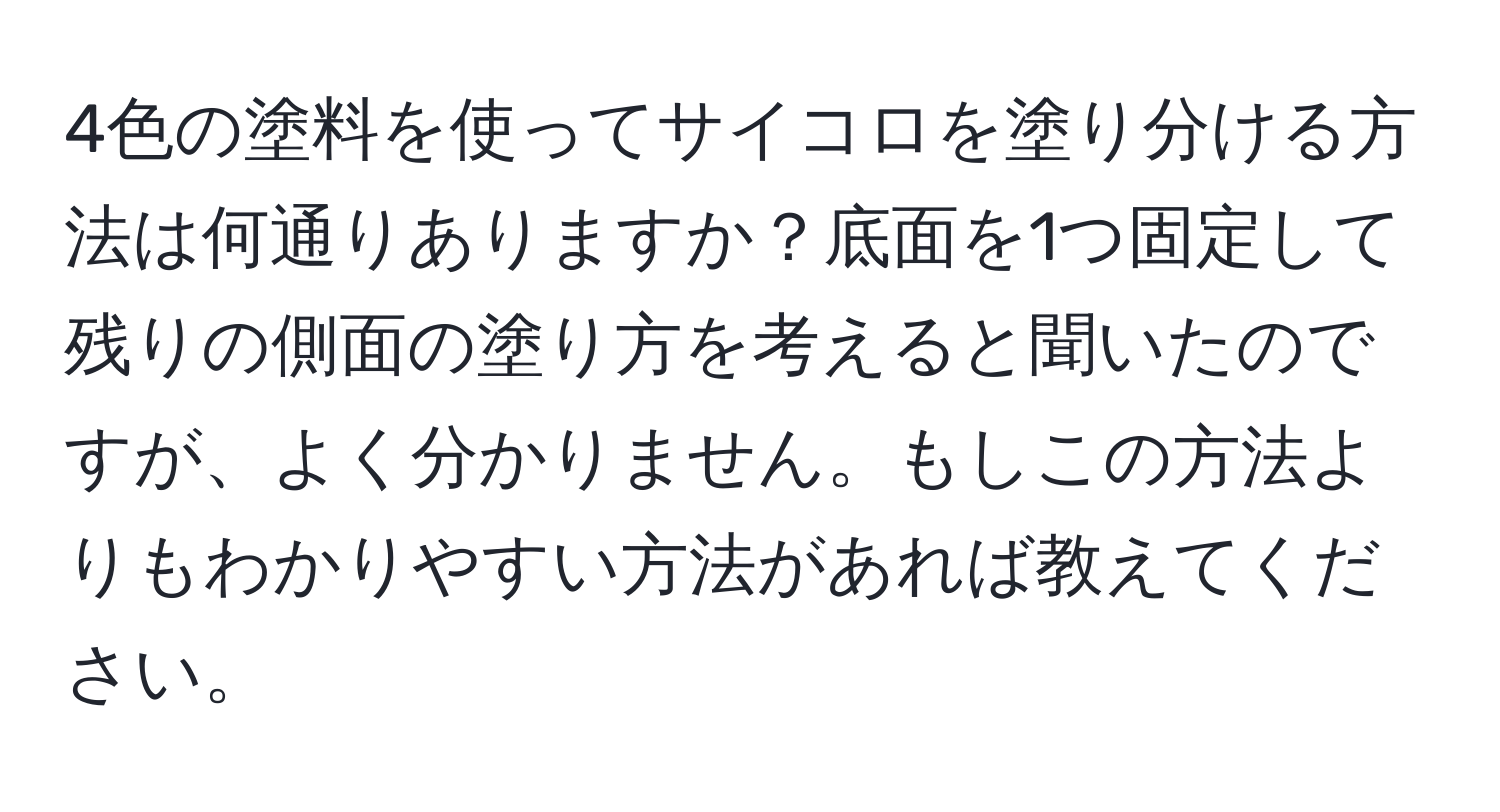 4色の塗料を使ってサイコロを塗り分ける方法は何通りありますか？底面を1つ固定して残りの側面の塗り方を考えると聞いたのですが、よく分かりません。もしこの方法よりもわかりやすい方法があれば教えてください。