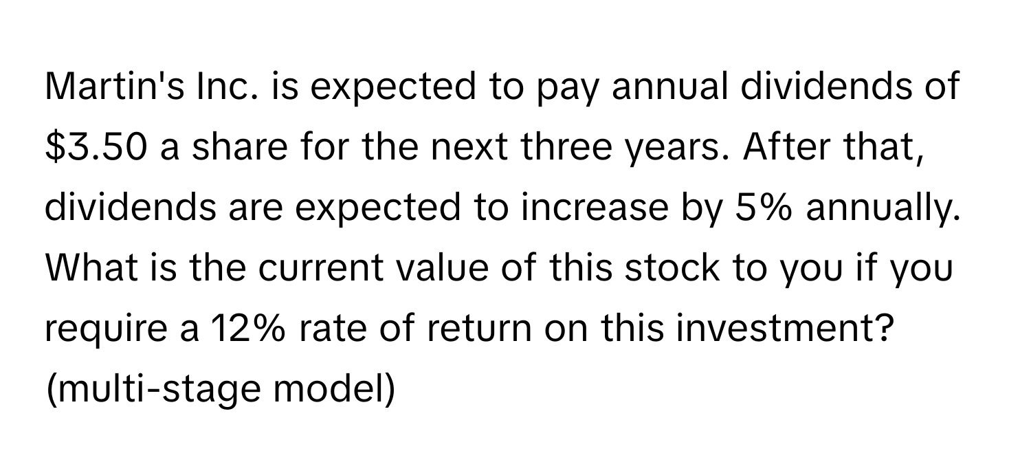 Martin's Inc. is expected to pay annual dividends of $3.50 a share for the next three years. After that, dividends are expected to increase by 5% annually. What is the current value of this stock to you if you require a 12% rate of return on this investment? (multi-stage model)