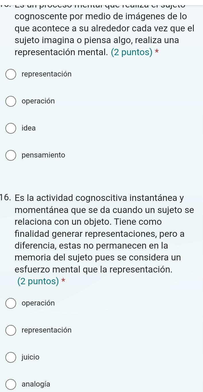 cognoscente por medio de imágenes de lo
que acontece a su alrededor cada vez que el
sujeto imagina o piensa algo, realiza una
representación mental. (2 puntos) *
representación
operación
idea
pensamiento
16. Es la actividad cognoscitiva instantánea y
momentánea que se da cuando un sujeto se
relaciona con un objeto. Tiene como
finalidad generar representaciones, pero a
diferencia, estas no permanecen en la
memoria del sujeto pues se considera un
esfuerzo mental que la representación.
(2 puntos) *
operación
representación
juicio
analogía