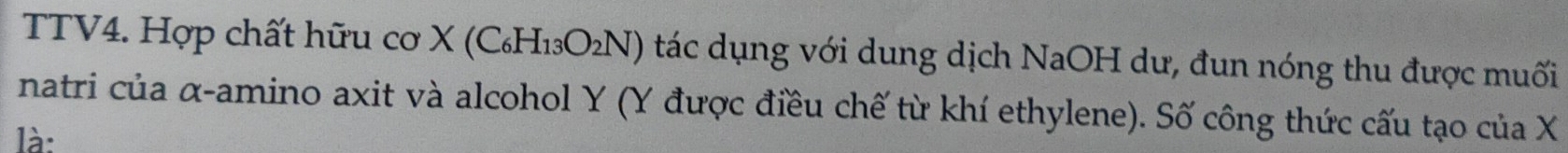 TTV4. Hợp chất hữu cơ X (C_6H_13O_2N) tác dụng với dung dịch NaOH dư, đun nóng thu được muối 
natri của α -amino axit và alcohol Y (Y được điều chế từ khí ethylene). Số công thức cấu tạo của X
là: