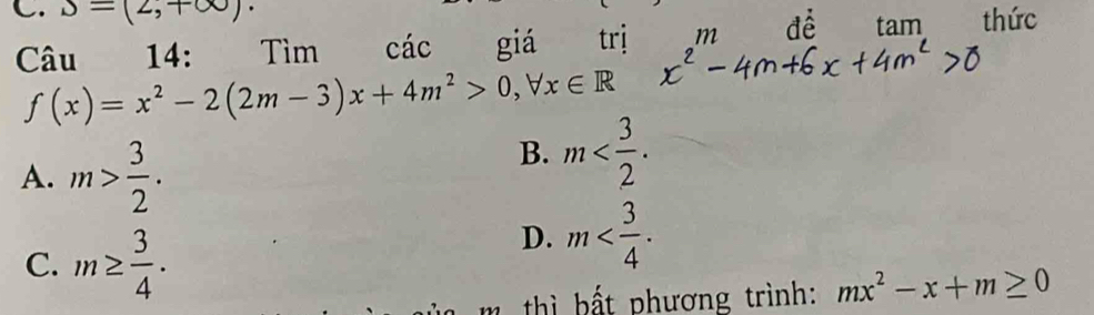 S=(2,+∈fty )·
Câu 14: Tìm cdot ac giá trị mde tan vector  thức
f(x)=x^2-2(2m-3)x+4m^2>0, forall x∈ R
A. m> 3/2 .
B. m .
C. m≥  3/4 .
D. m . 
m th b ất phương trình: mx^2-x+m≥ 0