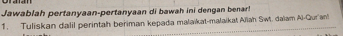 Oralan 
Jawablah pertanyaan-pertanyaan di bawah ini dengan benar! 
1. Tuliskan dalil perintah beriman kepada malaikat-malaikat Allah Swt. dalam Al-Qur'an!