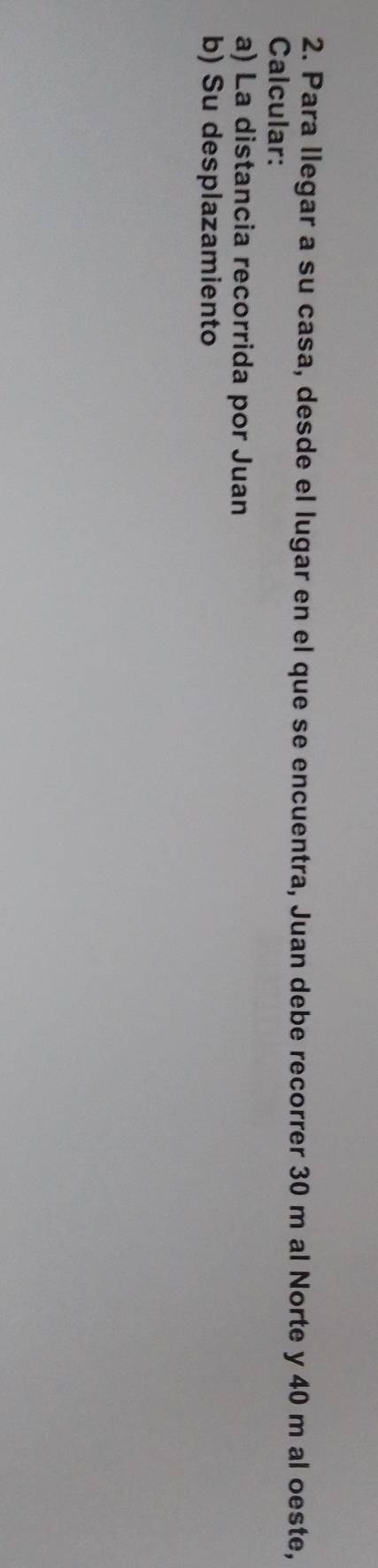 Para llegar a su casa, desde el lugar en el que se encuentra, Juan debe recorrer 30 m al Norte y 40 m al oeste, 
Calcular: 
a) La distancia recorrida por Juan 
b) Su desplazamiento