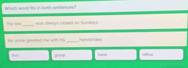 Which word fits in both sentences?
The law_ was always closed on Sundays.
My uncle greeted me with his _handshake.
firm group hard office