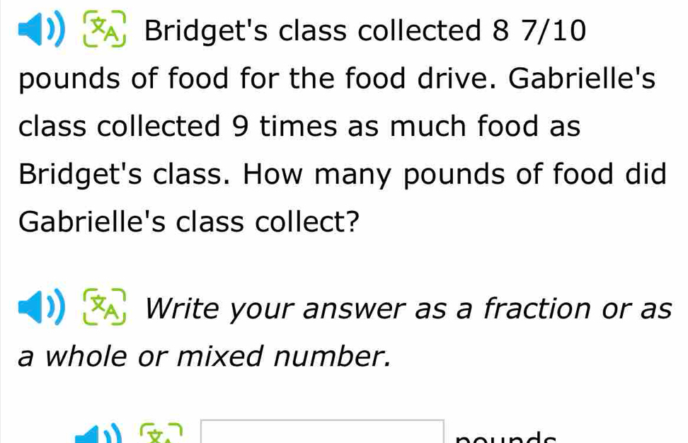 Bridget's class collected 8 7/10
pounds of food for the food drive. Gabrielle's 
class collected 9 times as much food as 
Bridget's class. How many pounds of food did 
Gabrielle's class collect? 
Write your answer as a fraction or as 
a whole or mixed number.