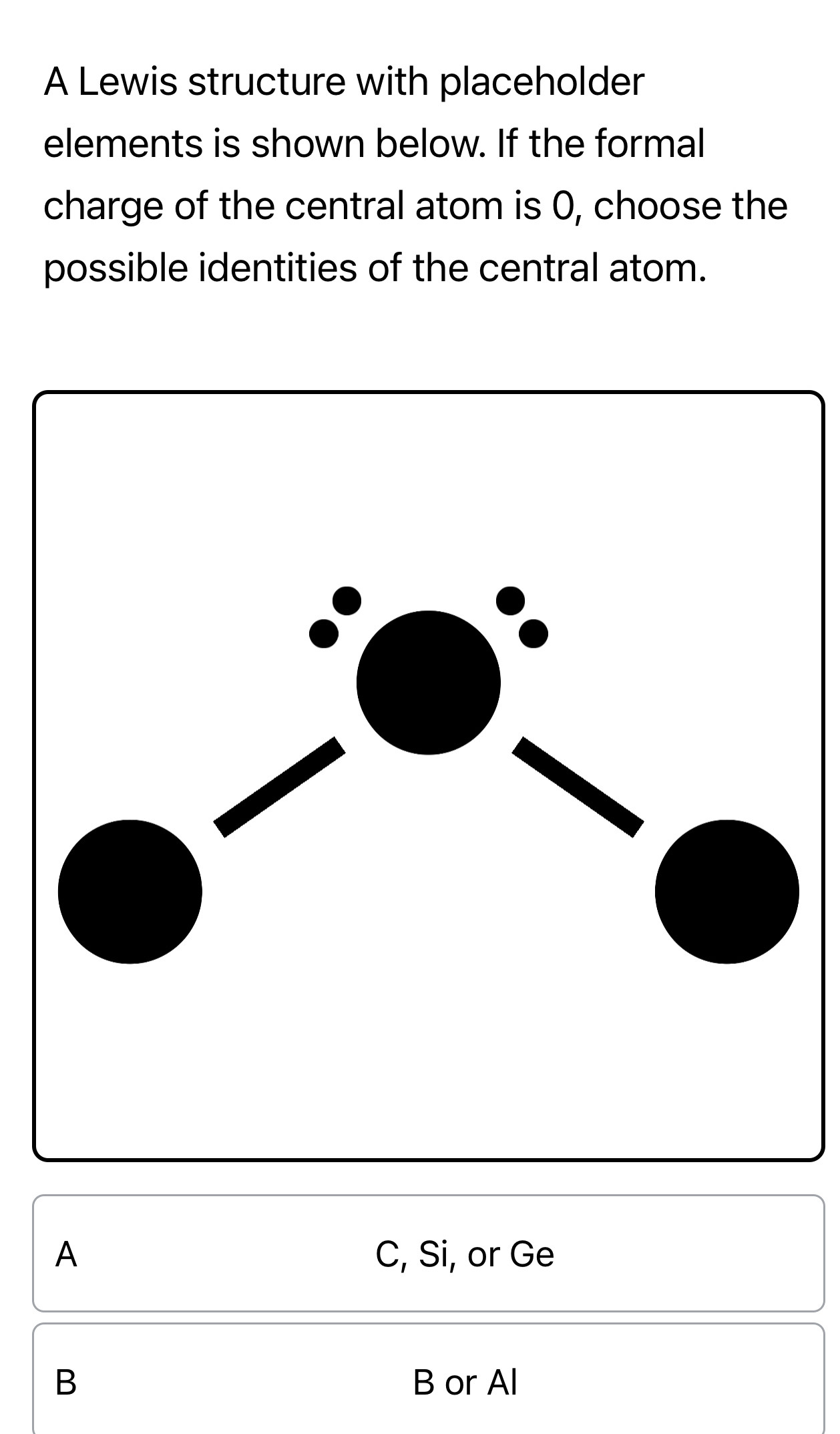 A Lewis structure with placeholder
elements is shown below. If the formal
charge of the central atom is 0, choose the
possible identities of the central atom.
A C, Si, or Ge
B B or Al