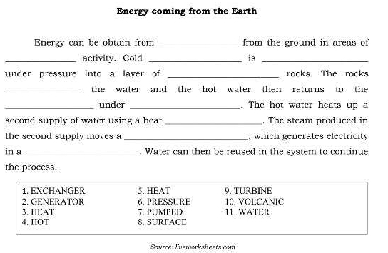 Energy coming from the Earth 
Energy can be obtain from _from the ground in areas of 
_activity. Cold _is_ 
under pressure into a layer of _rocks. The rocks 
_the water and the hot water then returns to the 
_under _. The hot water heats up a 
second supply of water using a heat _. The steam produced in 
the second supply moves a _, which generates electricity 
in a _. Water can then be reused in the system to continue 
the process. 
1. EXCHANGER 5. HEAT 9. TURBINE 
2. GENERATOR 6. PRESSURE 10. VOLCANIC 
3. HEAT 7. PUMPED 11. WATER 
4. HOT 8. SURFACE 
Source: lieworksheets.com