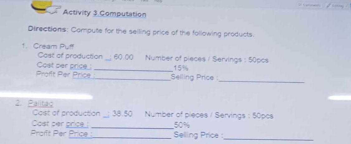 Activity 3.Computation 
Directions: Compute for the selling price of the following products. 
1. Cream Puff 
Cost of production _; 60.00 Number of pieces / Servings : 50pcs
Cost per price_: _ 15%
Proft Per Price_ Selling Price :_ 
2. Palitao 
Cast of production _; 38.50 Number of pieces / Servings : 50pcs
Cost per price : _ 50%
Proft Per Price :_ Selling Price :_