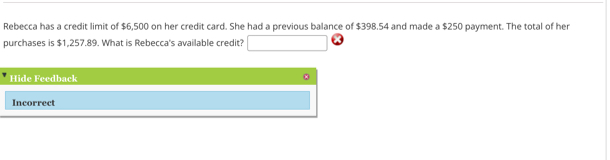 Rebecca has a credit limit of $6,500 on her credit card. She had a previous balance of $398.54 and made a $250 payment. The total of her 
purchases is $1,257.89. What is Rebecca's available credit? 
Hide Feedback 
Incorrect