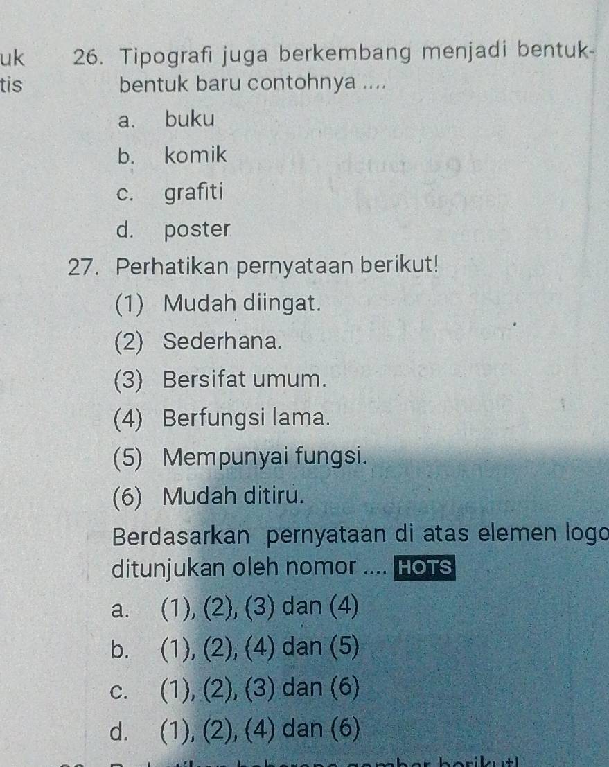 uk 26. Tipografi juga berkembang menjadi bentuk-
tis bentuk baru contohnya ....
a. buku
b. komik
c. grafiti
d. poster
27. Perhatikan pernyataan berikut!
(1) Mudah diingat.
(2) Sederhana.
(3) Bersifat umum.
(4) Berfungsi lama.
(5) Mempunyai fungsi.
(6) Mudah ditiru.
Berdasarkan pernyataan di atas elemen logo
ditunjukan oleh nomor .... Hots
a. (1), (2), (3) dan (4)
b. (1), (2), (4) dan (5)
C. (1), (2), (3) dan (6)
d. (1), (2), (4) dan (6)