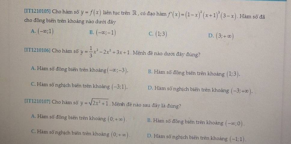 [IT1210105] Cho hàm số y=f(x) liên tục trên R , có đạo hàm f'(x)=(1-x)^2(x+1)^3(3-x). Hàm số đã
cho đồng biến trên khoảng nào dưới đây
A. (-∈fty ;1) B. (-∈fty ;-1) C. (1;3) D. (3;+∈fty )
[IT1210106] Cho hàm số y= 1/3 x^3-2x^2+3x+1. Mệnh đề nào dưới đây đúng?
A. Hàm số đồng biến trên khoảng (-∈fty ;-3). B. Hàm số đồng biến trên khoảng (1;3).
C. Hàm số nghịch biến trên khoảng (-3;1). D. Hàm số nghịch biến trên khoảng (-3;+∈fty ). 
[IT1210107] Cho hàm số y=sqrt(2x^2+1) Mệnh đề nào sau đây là đúng?
A. Hàm số đồng biến trên khoảng (0;+∈fty ). B. Hàm số đồng biến trên khoảng (-∈fty ;0).
C. Hàm số nghịch biến trên khoảng (0;+∈fty ). D. Hàm số nghịch biên trên khoảng (-1;1).