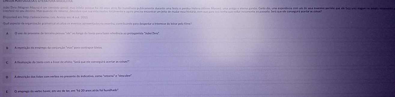ModoaZero Wagner Mura) é um cientista gensal, mus infeliz porque há 20 anos atrás foi humilhado publicamente durante uma festa e perdeu Helena (Alinne Morses), uma antia e eterma paíilo. Certo da, uma experíênia com um de seua lvedos perrete que la fauna viono tromada
interferir no seu destino. Mas quando ele retona, descobre que uua vida muxiou totalmente e agora precia encontrar um ieito de mudar essa história, nem que para sso tenha que voilar novimente ao passado. Será que ele conseguira certa as conadoa
Qual aspecto da organização gramatical atualiza os eventos apresentados na resenha, contribuindo para despertar o Interesse do leitor pelo filme7
A O uso do pronome de terceira pessoa "ele" ao longo do texto para fazer referência ao protagonista "João/Zero",
B A repetição do emprego da conjunção "mus" para contrapor ideias.
C A finalização do texto com a trase de efeito "Será que ele conseguirá acertar as coisas?"
D A descrição dos fatos com verbos no presente do indicativo, como "retorna" e "descobre".
EO emprego do verbo haver, em vez de ter, em "há 20 anos atrás foi humilhado".