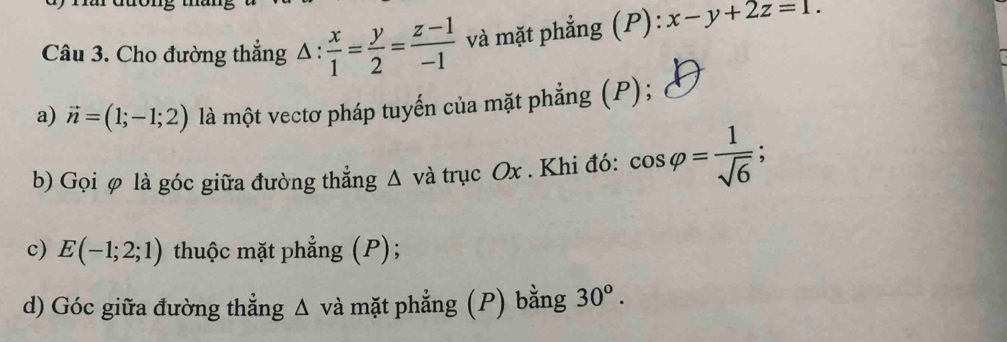 Cho đường thẳng △ : x/1 = y/2 = (z-1)/-1  và mặt phẳng (P) :x-y+2z=1. 
a) vector n=(1;-1;2) là một vectơ pháp tuyến của mặt phẳng (P); 
b) Gọi φ là góc giữa đường thẳng Δ và trục Ox. Khi đó: cos varphi = 1/sqrt(6) 
c) E(-1;2;1) thuộc mặt phẳng (P); 
d) Góc giữa đường thẳng Δ và mặt phẳng (P) bằng 30^o.