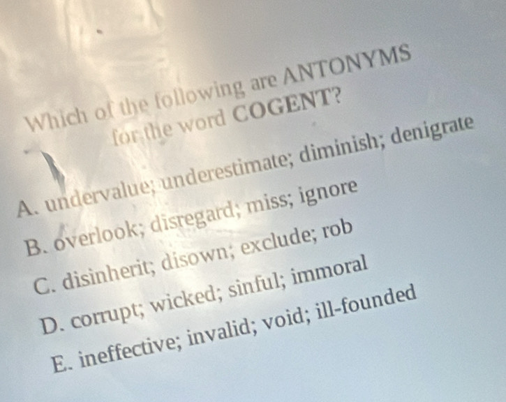 Which of the following are ANTONYMS
for the word COGENT?
A. undervalue; underestimate; diminish; denigrate
B. overlook; disregard; miss; ignore
C. disinherit; disown; exclude; rob
D. corrupt; wicked; sinful; immoral
E. ineffective; invalid; void; ill-founded