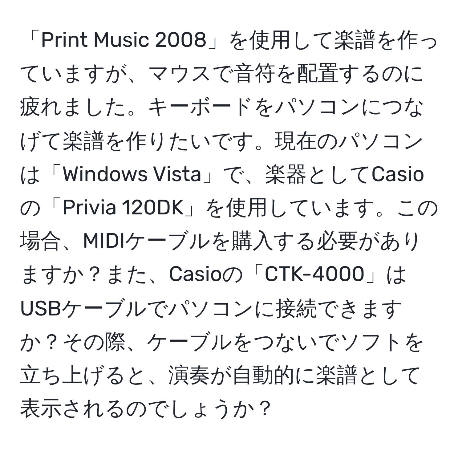 「Print Music 2008」を使用して楽譜を作っていますが、マウスで音符を配置するのに疲れました。キーボードをパソコンにつなげて楽譜を作りたいです。現在のパソコンは「Windows Vista」で、楽器としてCasioの「Privia 120DK」を使用しています。この場合、MIDIケーブルを購入する必要がありますか？また、Casioの「CTK-4000」はUSBケーブルでパソコンに接続できますか？その際、ケーブルをつないでソフトを立ち上げると、演奏が自動的に楽譜として表示されるのでしょうか？