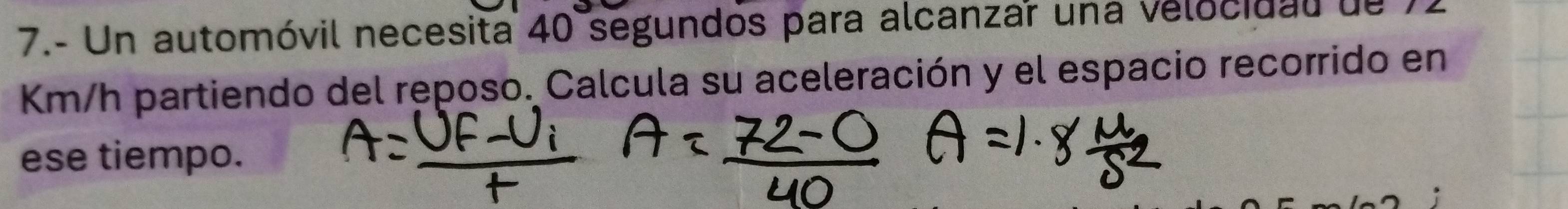 7.- Un automóvil necesita 40 segundos para alcanzar una velocidal de
Km/h partiendo del reposo. Calcula su aceleración y el espacio recorrido en 
ese tiempo.