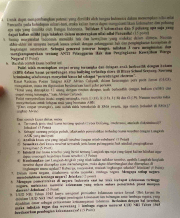 Untuk dapat mengerbangkan potensi yang dimiliki olch bangsa Indonesia dalam menerapkaa ailai-nilai
Pancasila pada kehidupan schari-hari, maka kalian harus dapat mengidentifikasi kelemahan dan peluang
apa saja yang dimilíki olch Bangsa Indonesia. Tuliskan 5 kelemahan dan 5 peluang apa saja yang
dapat kalian miliki juga lakukan dalam menerapkan nilai-nilai Pancasila? (15 poin)
5. Setiap masyarakat Indonesia memiliki hak dan kewajiban yang melekat dalam dirinya. Namun
akhir-akhir ini ternyata banyak kasus terkait dengan pelanggaran hak dan pengingkaran kewajiban di
lingkungan masyarakat. Sebagai generasi penerus baṅgsa, tuliskan 3 cara menginisiasi dan
mengkampanyckan tentang ANTI Pelanggaran Hak dan Pengingkaran Kewajiban Warga
Negara! (5 Point)
6. Bacalah contoh kasus berikut in!
Polisi telah menetapkau empat orang tersangka dan delapan anak berkonflik dengau hukuw
(ABH) dalam kasus perundungan atau bullying terhadap siswa di Biaus School Serpong. Seorang
kriminolog sebelumnya menyebut kasus ini sebagai “perundungan ekstrem".
Kasat Reskrim Polres Tangsel AKP Alvino Cahyadi, dalam keterangan pers pada Jumat (01/03),
mengatakan, status itu diputuskan berdasarkan hasil gelar perkara.
*Total yang ditetapkan 12 orang dengan rincian delapan anak berkonflik dengan hukum (ABH) dán
empat orang tersangka," kata Alvino Cahyadi
Polisi menyebutkan inisial empat tersangka, yaitu E (18), R (18), J (18) dan G (19). 1. Namún meroka tídak
menyebutkan untuk delapan anak yang berstatus ABH.
''[Dari empat tersangka), satu sudah tidak bersekolah di SMA swasta, tiga masih [sekolah di SMA].''
ungkap Alvino
Dari contoh kasus diátas, maka.
a. Termasuk jenis studi kasus tentang apakah (Cyber Bullying, intoleransi, ataukah diskriminasi)?
Jelaskan! (5 Point)
b. Sebagai seorang pelajar peduli, lakukanlah penyelidikan terhadap kasus tersebut dengan Langkah
ASIK yang mcliputi:
1) Analisis kasus apa yang terjadi tersebut dengan sebab-sebabnya! (5 Point)
2) Sesuafkan dari kasus tersebut termasuk jenis kasus pelanggaran hak ataukah pengingkaran
kewajiban! (5 Point)
3) Inislatif dari kasus tersebut yang berisi tentang Langkah apa saja yang dapat kalian lakukan agar
dapat mencegah terjadinya kasus tersebut? (5 Point)
4) Kembangkan dari Langkah-langkah yang telah kalian tuliskan tersebut, apabila Langkah-langkah
tersebut dapat diterapkan atau dikembangkan, maka dapat dikembangkan dan diterspkan di
lingkungan mana sajakah? Keluarga, masyarakat, ataukah lingkungan sekolah? Jelaskan! (5 Point)
7. Dalam suatu negara, didalamnya selalu memilíki lembaga negara. Mengapa setiap negara
membutuhkan lembaga negara? Jelaskau! (5 point)
8. Mengapa pemerintahan di negara Indonesia saat ini tidak terdapat kekuasaan tertinggi
negara, melainkan memiliki kekuasaan yang setara antara pemerintah pusat maupun
daerah? Jelaskan! (5 Point)
9. UUD NRI Tahun 1945 hanya mengenal penisahan kekuasaau secara formal. Oleh karena in
didalam UUD NRI 1945 terdapat pembagian kekuasaan dan hubungan antar lembaga negara, yang
dijadikan dasar scbagai pelaksanaan ketatancgaraan Indoncsia. Berkaitan dengan hal tersebut,
maka tuliskan tugas dan wewenang 1 lembaga negara menurut UUD NRI Tahun 1945
berdasarkan pembagian kekuasaannya! (15 Point)