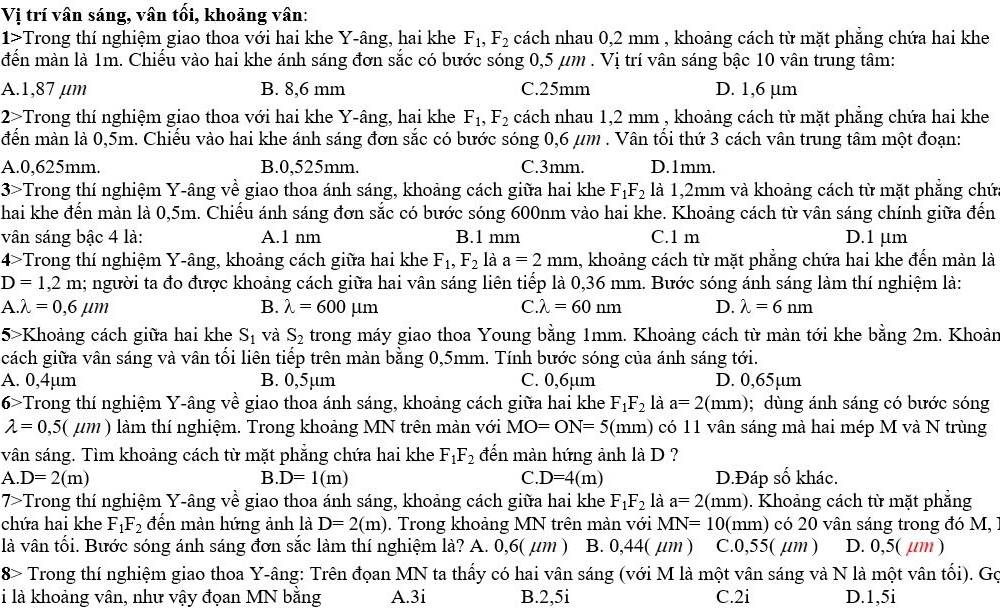 Vị trí vân sáng, vân tối, khoảng vân:
1>Trong thí nghiệm giao thoa với hai khe Y-âng, hai khe F_1,F_2 cách nhau 0,2 mm , khoảng cách từ mặt phẳng chứa hai khe
đến màn là 1m. Chiếu vào hai khe ánh sáng đơn sắc có bước sóng 0,5 μm . Vị trí vân sáng bậc 10 vân trung tâm:
A.1,87 µm B. 8,6 mm C.25mm D. 1,6 µm
2>Trong thí nghiệm giao thoa với hai khe Y-âng, hai khe F_1,F_2 cách nhau 1,2 mm , khoảng cách từ mặt phẳng chứa hai khe
đến màn là 0,5m. Chiếu vào hai khe ánh sáng đơn sắc có bước sóng 0,6 μm . Vân tối thứ 3 cách vân trung tâm một đoạn:
A.0,625mm. B.0,525mm. C.3mm. D.1mm.
3>Trong thí nghiệm Y-âng về giao thoa ánh sáng, khoảng cách giữa hai khe F_1F_2 là 1,2mm và khoảng cách từ mặt phẳng chứ
hai khe đến màn là 0,5m. Chiếu ánh sáng đơn sắc có bước sóng 600nm vào hai khe. Khoảng cách từ vân sáng chính giữa đến
vân sáng bậc 4 là: A.1 nm B.1 mm C.1 m D.1 µm
4>Trong thí nghiệm Y-âng, khoảng cách giữa hai khe F_1,F_2 là a=2mm 1, khoảng cách từ mặt phẳng chứa hai khe đến màn là
D=1,2m a; người ta đo được khoảng cách giữa hai vân sáng liên tiếp là 0,36 mm. Bước sóng ánh sáng làm thí nghiệm là:
A. lambda =0,6mu m
B. lambda =600mu m C.lambda =60nm D. lambda =6nm
5>Khoảng cách giữa hai khe S_1 và S_2 trong máy giao thoa Young bằng 1mm. Khoảng cách từ màn tới khe bằng 2m. Khoản
cách giữa vân sáng và vân tối liên tiếp trên màn bằng 0,5mm. Tính bước sóng của ánh sáng tới.
A. 0,4µm B. 0,5µm C. 0,6µm D. 0,65µm
6>Trong thí nghiệm Y-âng về giao thoa ánh sáng, khoảng cách giữa hai khe F_1F_2 là a=2(mm); dùng ánh sáng có bước sóng
lambda =0,5(mu m) làm thí nghiệm. Trong khoảng MN trên màn với MO=ON=5(mm) có 11 vân sáng mà hai mép M và N trùng
vân sáng. Tìm khoảng cách từ mặt phẳng chứa hai khe F_1F_2 đến màn hứng ảnh là D ?
A D=2(m) D.Đáp số khác.
B. D=1(m) C. D=4(m)
7>Trong thí nghiệm Y-âng về giao thoa ánh sáng, khoảng cách giữa hai khe F_1F_2 là a=2(mm). Khoảng cách từ mặt phẳng
chứa hai khe F_1F_2 đến màn hứng ảnh là D=2(m). Trong khoảng MN trên màn với MN=10 (mm) có 20 vân sáng trong đó M,
là vân tối. Bước sóng ánh sáng đơn sắc làm thí nghiệm là? A. 0,6( μm ) B. 0,44( µm ) C.0,55( µm ) D. 0,5( µm )
8> Trong thí nghiệm giao thoa Y-âng: Trên đọan MN ta thấy có hai vân sáng (với M là một vân sáng và N là một vân tối). Gọ
i là khoảng vân, như vậy đọan MN bằng A.3i B.2,5i C.2i D.1,5i