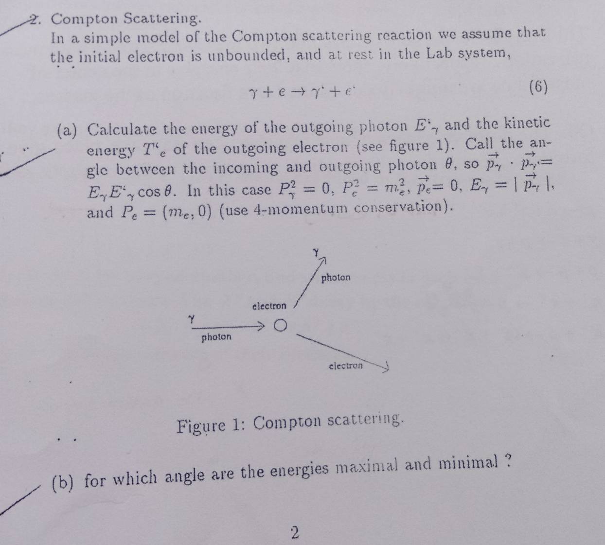 Compton Scattering. 
In a simple model of the Compton scattering reaction we assume that 
the initial electron is unbounded, and at rest in the Lab system,
gamma +eto gamma^++e^-
(6) 
(a) Calculate the energy of the outgoing photon E^;_7 and the kinetic 
energy T'_c of the outgoing electron (see figure 1). Call the an- 
gle between the incoming and outgoing photon θ, so vector p_gamma · vector p_gamma =
E_gamma E'_gamma cos θ. In this case P_(gamma)^2=0, P_c^(2=m_e^2, vector p_e)=0, E_gamma =|vector p_gamma |, 
and P_e=(m_e,0) (use 4-momentum conservation). 
Figure 1: Compton scattering. 
(b) for which angle are the energies maximal and minimal ? 
2