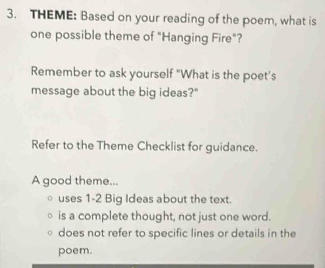 THEME: Based on your reading of the poem, what is
one possible theme of "Hanging Fire"?
Remember to ask yourself "What is the poet's
message about the big ideas?"
Refer to the Theme Checklist for guidance.
A good theme...
uses 1-2 Big Ideas about the text.
is a complete thought, not just one word.
does not refer to specific lines or details in the
poem.