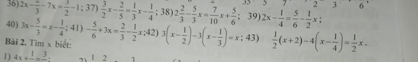 35 5 7 236 
36) 2x- 2/3 -7x= 3/2 -1;37) 3/2 x- 2/5 = 1/3 x- 1/4 ;38)2 2/3 - 5/3 x= 7/10 x+ 5/6  ； 39) 2x- 1/4 = 5/6 - 1/2 x;. 
40) 3x- 5/3 =x- 1/4 ;41)- 5/6 +3x= 2/3 - 1/2 x;42)3(x- 1/2 )-3(x- 1/3 )=x;43)  1/2 (x+2)-4(x- 1/4 )= 1/2 x. 
Bài 2. Tìm x biết: 
1) 4x+frac 1=frac 3. 21 1 2 3