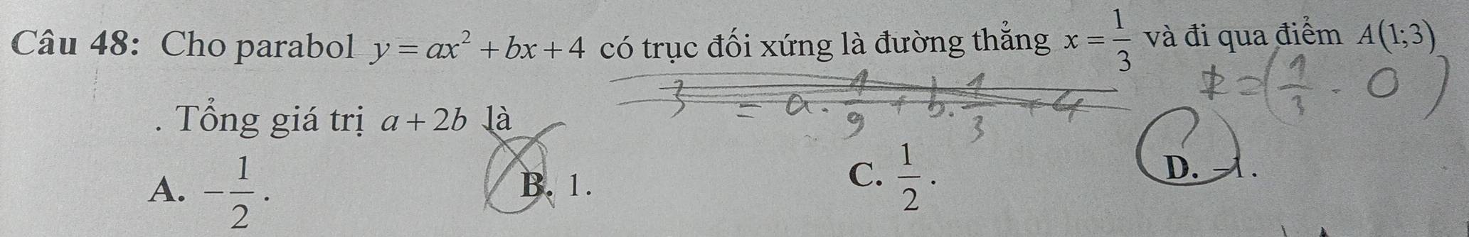 Cho parabol y=ax^2+bx+4 có trục đối xứng là đường thắng x= 1/3  và đi qua điểm A(1;3). Tổng giá trị a+2b là
A. - 1/2 .
B. 1.
C.  1/2 ·