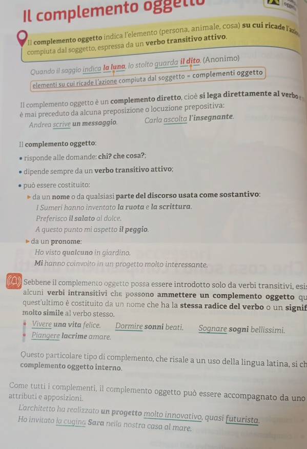 Il complemento oggello
on
Il complemento oggetto indica l'elemento (persona, animale, cosa) su cui ricade laz
compiuta dal soggetto, espressa da un verbo transitivo attivo.
Quando il saggio indica Ia Iuna, lo stolto guarda il dito. (Anonimo)
elementi su cui ricade l’azione compiuta dal soggetto = complementi oggetto
Il complemento oggetto è un complemento diretto, cioè si lega direttamente al verbo
è mai preceduto da alcuna preposizione o locuzione prepositiva:
Andrea scrive un messaggio. Carla ascolta l'insegnante.
⊥| complemento oggetto:
risponde alle domande: chi? che cosa?;
dipende sempre da un verbo transitivo attivo;
può essere costituito:
da un nome o da qualsiasi parte del discorso usata come sostantivo:
I Sumeri hanno inventato la ruota e la scrittura.
Preferisco il salato al doice.
A questo punto mi aspetto il peggio.
da un pronome:
Ho visto qualcuno in giardino.
Mi hanno coinvoito in un progetto molto interessante.
Sebbene il complemento oggetto possa essere introdotto solo da verbi transitivi, esis
alcuni verbi intransitivi che possono ammettere un complemento oggetto qu
quest'ultimo è costituito da un nome che ha la stessa radice del verbo o un signif
molto simile al verbo stesso.
Vivere una vita felice. Dormire sonni beati. Sognare sogni bellissimi.
Piangere lacrime amare.
Questo particolare tipo di complemento, che risale a un uso della lingua latina, si ch
complemento oggetto interno.
Come tutti i complementi, il complemento oggetto può essere accompagnato da uno
attributi e apposizioni.
Larchitetto ha realizzato un progetto molto innovativo, quasi futurista.
Ho invitato la cugina Sara nella nostra casa al mare.