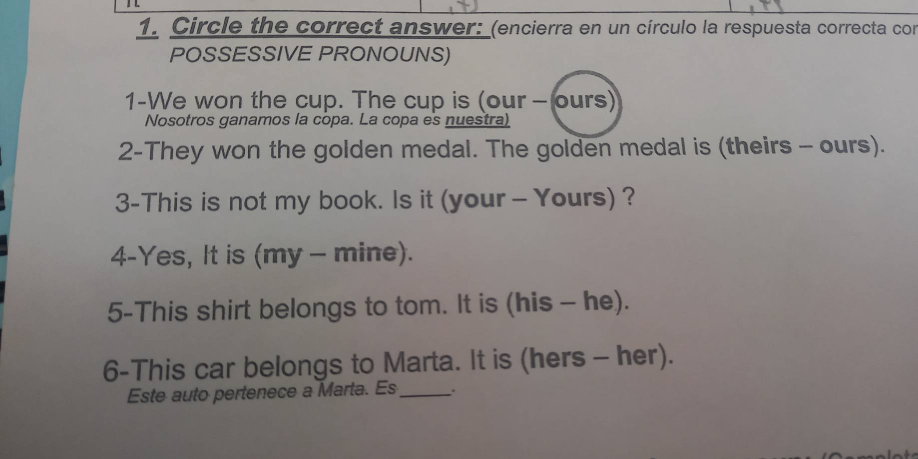 Circle the correct answer: (encierra en un círculo la respuesta correcta cor 
POSSESSIVE PRONOUNS) 
1-We won the cup. The cup is (our - ours) 
Nosotros ganamos la copa. La copa es nuestra) 
2-They won the golden medal. The golden medal is (theirs - ours). 
3-This is not my book. Is it (your - Yours) ? 
4-Yes, It is (my - mine). 
5-This shirt belongs to tom. It is (his - he). 
6-This car belongs to Marta. It is (hers - her). 
Este auto pertenece a Marta. Es_ .