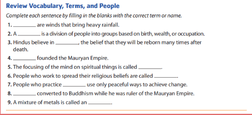 Review Vocabulary, Terms, and People 
Complete each sentence by filling in the blanks with the correct term or name. 
1. _are winds that bring heavy rainfall. 
2. A_ . is a division of people into groups based on birth, wealth, or occupation. 
3. Hindus believe in _, the belief that they will be reborn many times after 
death. 
4. _founded the Mauryan Empire. 
5. The focusing of the mind on spiritual things is called_ 
6. People who work to spread their religious beliefs are called_ 
7. People who practice_ use only peaceful ways to achieve change. 
8. _converted to Buddhism while he was ruler of the Mauryan Empire. 
9. A mixture of metals is called an_ 
_