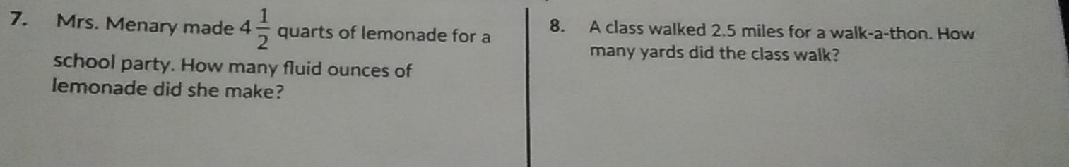 Mrs. Menary made 4 1/2  quarts of lemonade for a 8. A class walked 2.5 miles for a walk-a-thon. How 
many yards did the class walk? 
school party. How many fluid ounces of 
lemonade did she make?