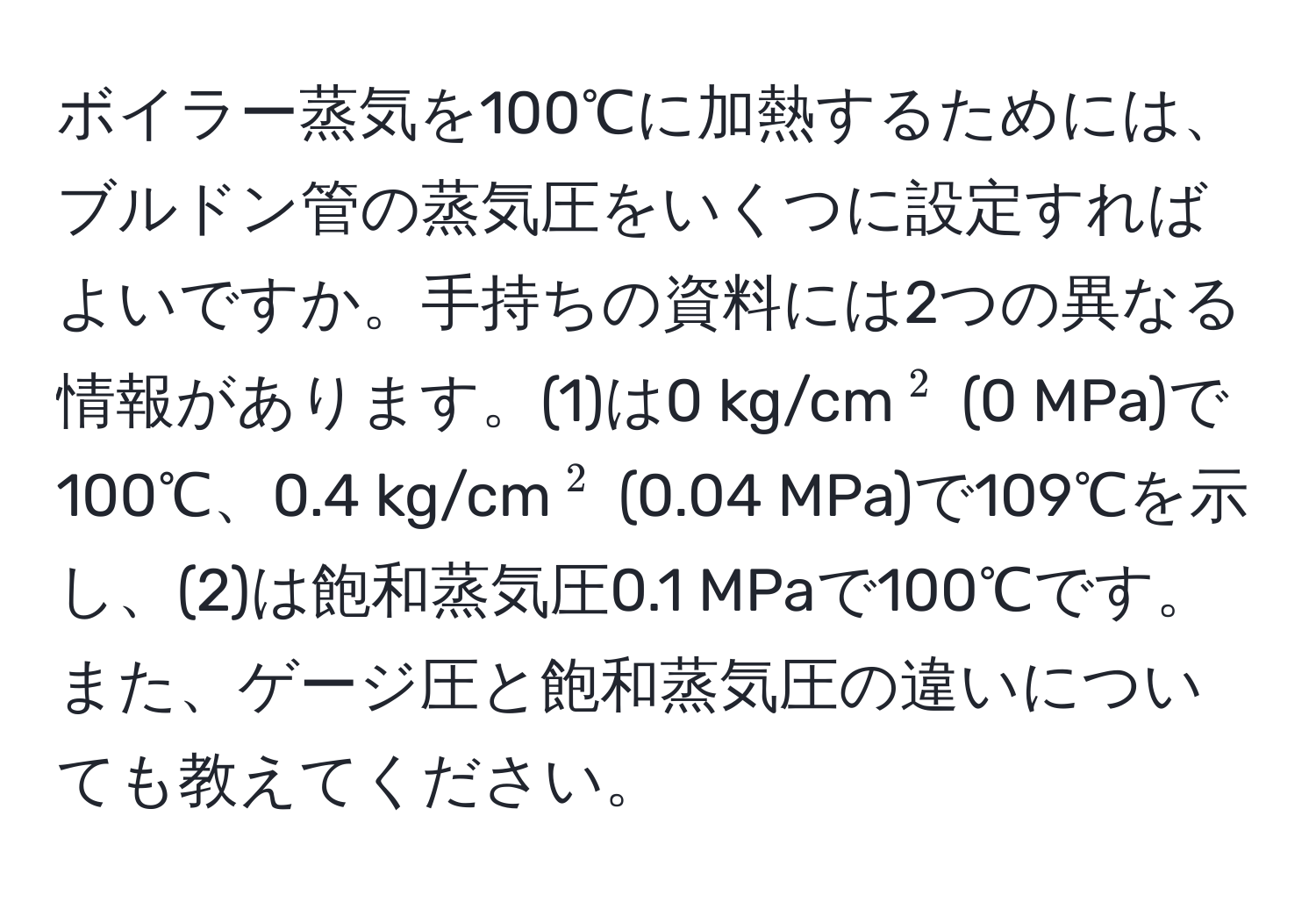 ボイラー蒸気を100℃に加熱するためには、ブルドン管の蒸気圧をいくつに設定すればよいですか。手持ちの資料には2つの異なる情報があります。(1)は0 kg/cm(^2) (0 MPa)で100℃、0.4 kg/cm(^2) (0.04 MPa)で109℃を示し、(2)は飽和蒸気圧0.1 MPaで100℃です。また、ゲージ圧と飽和蒸気圧の違いについても教えてください。