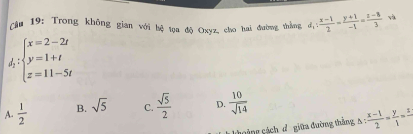 Trong không gian với hệ tọa độ Oxyz, cho hai đường thẳng d_1: (x-1)/2 = (y+1)/-1 = (z-8)/3  và
d_2:beginarrayl x=2-2t y=1+t z=11-5tendarray.
A.  1/2  B. sqrt(5) C.  sqrt(5)/2  D.  10/sqrt(14) 
choảng cách d giữa đường thắng △ : (x-1)/2 = y/1 =frac z