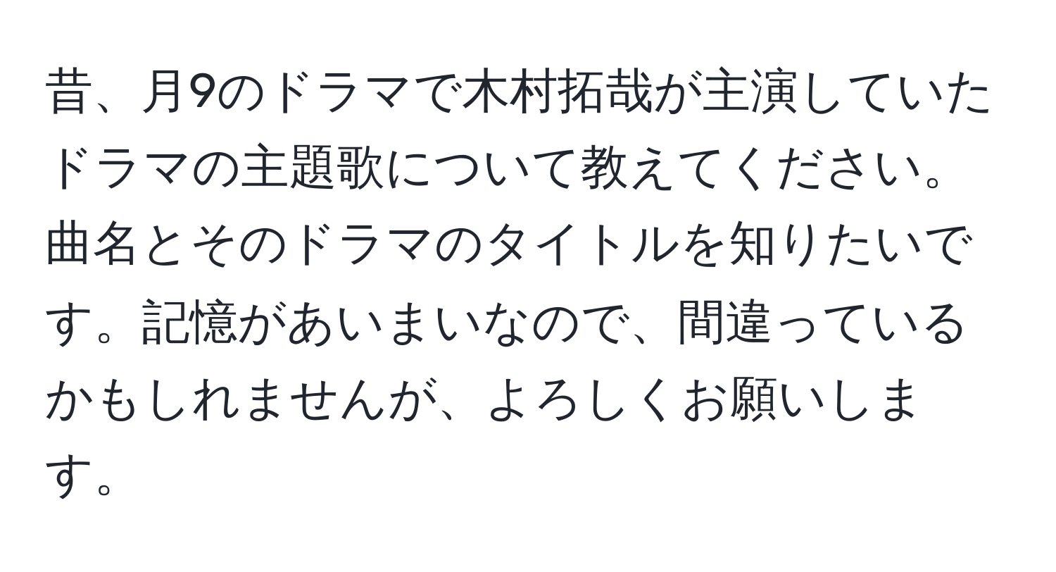 昔、月9のドラマで木村拓哉が主演していたドラマの主題歌について教えてください。曲名とそのドラマのタイトルを知りたいです。記憶があいまいなので、間違っているかもしれませんが、よろしくお願いします。