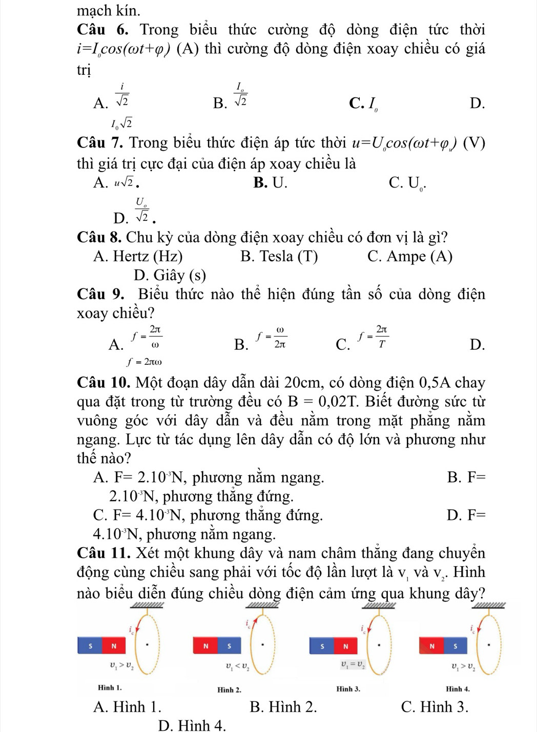 mạch kín.
Câu 6. Trong biểu thức cường độ dòng điện tức thời
i=I_0cos (omega t+varphi ) (A) thì cường độ dòng điện xoay chiều có giá
trị
A.  i/sqrt(2) 
B. frac I_osqrt(2)
C. I_0 D.
I_0sqrt(2)
Câu 7. Trong biểu thức điện áp tức thời u=U_0cos (omega t+varphi _v) (V)
thì giá trị cực đại của điện áp xoay chiều là
A. usqrt(2). B. U. C. U_0.
D. frac U_osqrt(2).
Câu 8. Chu kỳ của dòng điện xoay chiều có đơn vị là gì?
A. Hertz (Hz) B. Tesla (T) C. Ampe (A)
D. Giây (s)
Câu 9. Biểu thức nào thể hiện đúng tần số của dòng điện
xoay chiều?
A. f= 2π /omega   f= omega /2π   C. f= 2π /T 
B.
D.
f=2π omega
Câu 10. Một đoạn dây dẫn dài 20cm, có dòng điện 0,5A chay
qua đặt trong từ trường đều có B=0,02T *  Biết đường sức từ
vuông góc với dây dẫn và đều nằm trong mặt phẳng nằm
ngang. Lực từ tác dụng lên dây dẫn có độ lớn và phương như
thế nào?
A. F=2.10^(-3)N , phương nằm ngang. B. F=
2.10^(-3)N , phương thăng đứng.
C. F=4.10^(-3)N , phương thắng đứng. D. F=
4 10^(-3)N , phương nằm ngang.
Câu 11. Xét một khung dây và nam châm thắng đang chuyền
động cùng chiều sang phải với tốc độ lần lượt là vị và V_2 Hình
nào biểu diễn đúng chiều dòng điện cảm ứng qua khung dây?
i
s N
N s
N s
upsilon _1>upsilon _2
upsilon _1
upsilon _1>upsilon _2
Hình 1. Hình 2. Hình 3. Hình 4.
A. Hình 1. B. Hình 2. C. Hình 3.
D. Hình 4.