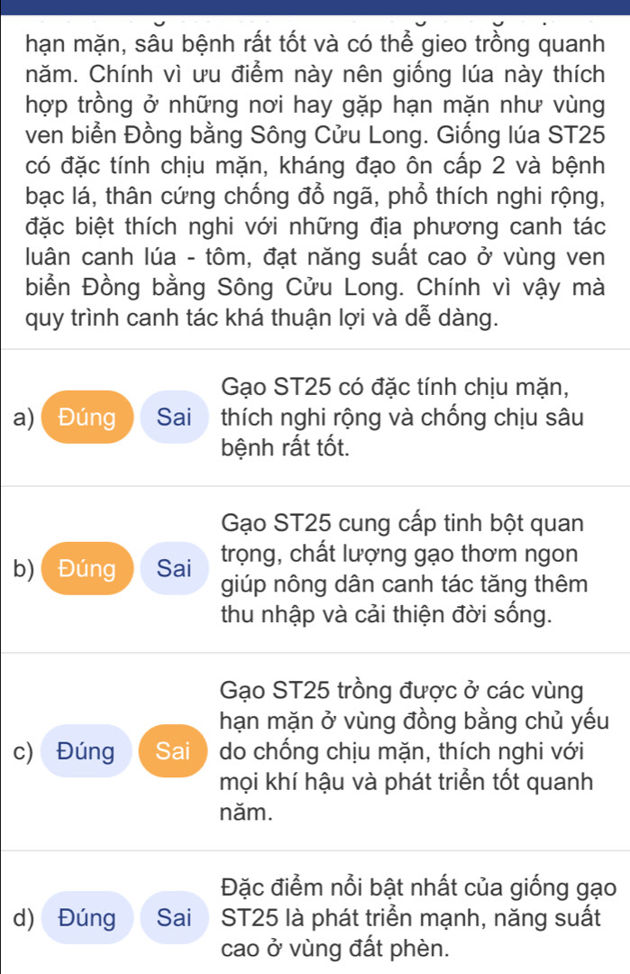 hạn mặn, sâu bệnh rất tốt và có thể gieo trồng quanh
năm. Chính vì ưu điểm này nên giống lúa này thích
hợp trồng ở những nơi hay gặp hạn mặn như vùng
ven biển Đồng bằng Sông Cửu Long. Giống lúa ST25
có đặc tính chịu mặn, kháng đạo ôn cấp 2 và bệnh
bạc lá, thân cứng chống đổ ngã, phổ thích nghi rộng,
đặc biệt thích nghi với những địa phương canh tác
luân canh lúa - tôm, đạt năng suất cao ở vùng ven
biển Đồng bằng Sông Cửu Long. Chính vì vậy mà
quy trình canh tác khá thuận lợi và dễ dàng.
Gạo ST25 có đặc tính chịu mặn,
a) Đúng Sai thích nghi rộng và chống chịu sâu
bệnh rất tốt.
Gạo ST25 cung cấp tinh bột quan
b)( Đúng Sai trọng, chất lượng gạo thơm ngon
giúp nông dân canh tác tăng thêm
thu nhập và cải thiện đời sống.
Gạo ST25 trồng được ở các vùng
hạn mặn ở vùng đồng bằng chủ yếu
c) Đúng Sai do chống chịu mặn, thích nghi với
mọi khí hậu và phát triển tốt quanh
năm.
Đặc điểm nổi bật nhất của giống gạo
d) Đúng Sai ST25 là phát triển mạnh, năng suất
cao ở vùng đất phèn.