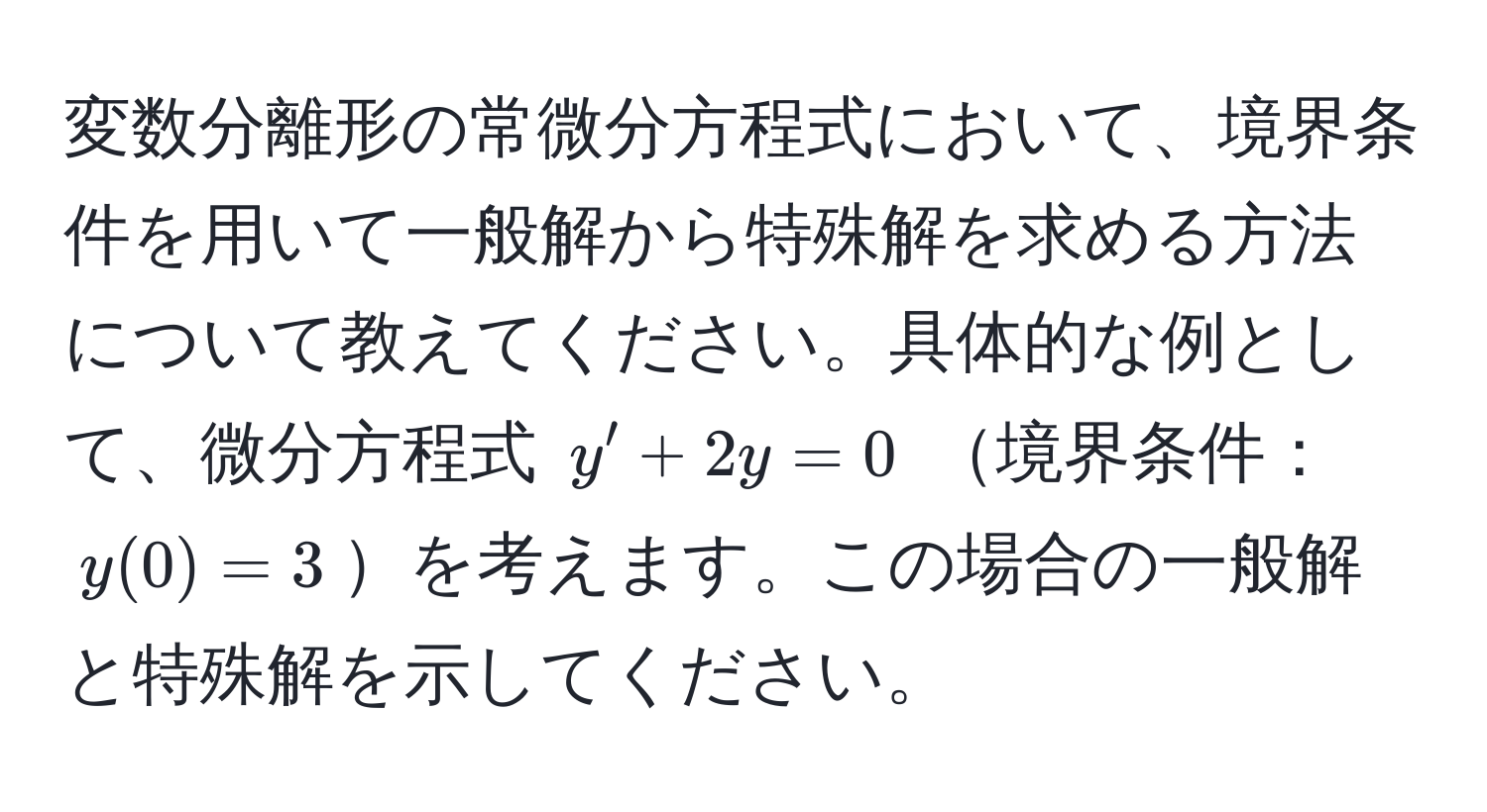 変数分離形の常微分方程式において、境界条件を用いて一般解から特殊解を求める方法について教えてください。具体的な例として、微分方程式 $y' + 2y = 0$ 境界条件：$y(0) = 3$を考えます。この場合の一般解と特殊解を示してください。