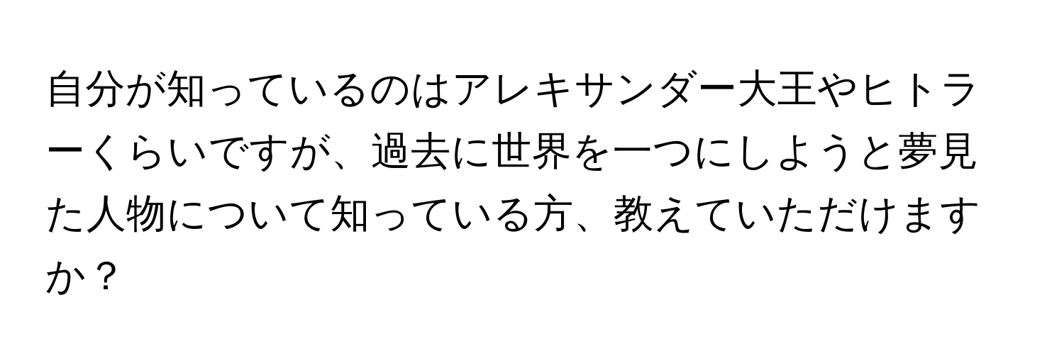 自分が知っているのはアレキサンダー大王やヒトラーくらいですが、過去に世界を一つにしようと夢見た人物について知っている方、教えていただけますか？