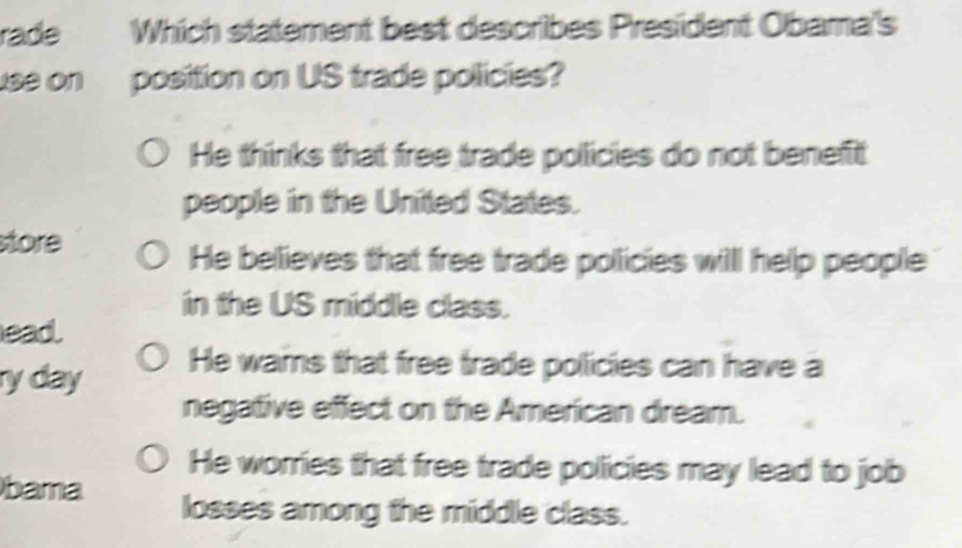 rade Which statement best describes President Obama's
use on position on US trade policies?
He thinks that free trade policies do not benefit
people in the United States.
store
He believes that free trade pollicies willl help people
in the US middle class.
ead.
ry day He wams that free trade pollicies can have a
negative effect on the American dream.
He worries that free trade policies may lead to job
bama losses among the middle class.