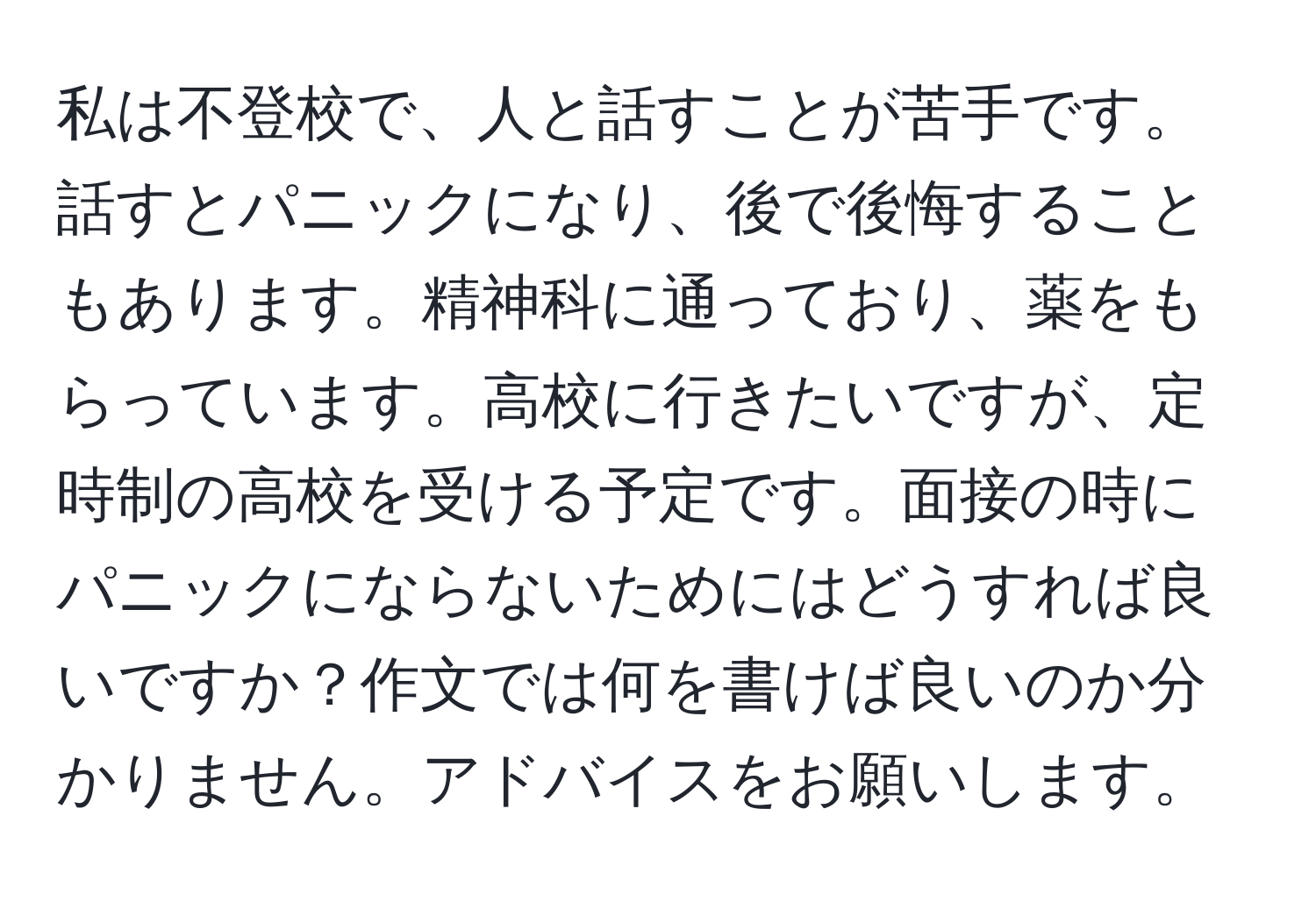 私は不登校で、人と話すことが苦手です。話すとパニックになり、後で後悔することもあります。精神科に通っており、薬をもらっています。高校に行きたいですが、定時制の高校を受ける予定です。面接の時にパニックにならないためにはどうすれば良いですか？作文では何を書けば良いのか分かりません。アドバイスをお願いします。