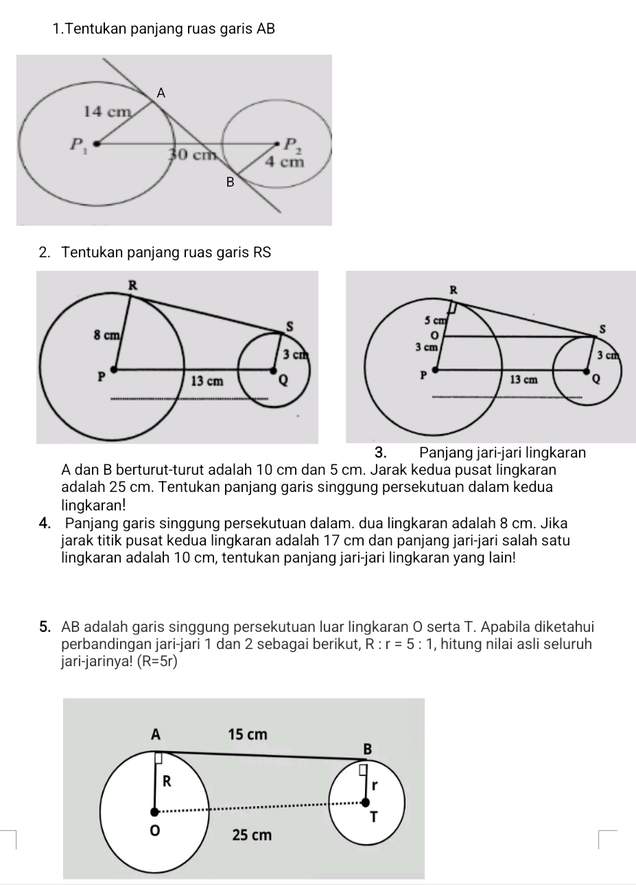 Tentukan panjang ruas garis AB
2. Tentukan panjang ruas garis RS
3. Panjang jari-jari lingkaran
A dan B berturut-turut adalah 10 cm dan 5 cm. Jarak kedua pusat lingkaran
adalah 25 cm. Tentukan panjang garis singgung persekutuan dalam kedua
lingkaran!
4. Panjang garis singgung persekutuan dalam. dua lingkaran adalah 8 cm. Jika
jarak titik pusat kedua lingkaran adalah 17 cm dan panjang jari-jari salah satu
lingkaran adalah 10 cm, tentukan panjang jari-jari lingkaran yang lain!
5. AB adalah garis singgung persekutuan luar lingkaran O serta T. Apabila diketahui
perbandingan jari-jari 1 dan 2 sebagai berikut, R:r=5:1 , hitung nilai asli seluruh
jari-jarinya! (R=5r)