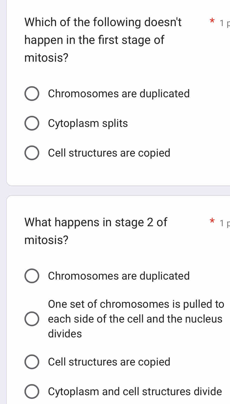 Which of the following doesn't * 1 p
happen in the first stage of
mitosis?
Chromosomes are duplicated
Cytoplasm splits
Cell structures are copied
What happens in stage 2 of * 1 F
mitosis?
Chromosomes are duplicated
One set of chromosomes is pulled to
each side of the cell and the nucleus
divides
Cell structures are copied
Cytoplasm and cell structures divide