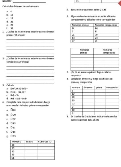 NOE: 53
_
Calcula los divisores de cada número
a 4 5. Busca números primos entre 2 y 20
b. 13 6. Algunos de estos números no están ubicados
c. 18
d. 21 correctamente, ubicalos como corresponden
e. 29
f. 33
¿ Cuáles de los números anteriores son números 
primos? ¿Por què? 
_
_
_
_
_
_
2. ¿ Cuales de los números anteriores son números
compuestos ¿Por qué?
_
_
_7. ¿ Es 15 un número primo? Argumenta tu
_
respuesta
_8. Calcula los divisores y luego clasificalos en
3. Calcula primos y compuestos
a (50/10)+(6* 7)=
b. (4* 6)-(12· 7)=
C 8* 8-3=
d 9* 3+8* 2=9* 6=
4. Completa cada conjunto de divisores, luego 
marca en la tabla sí es primo o compuesto 
a D_18
b. D 29
c D 32. En la criba de Eratóst ínos
d. D43 números primos del 1 al 100
e D51
f. D 16
g D53