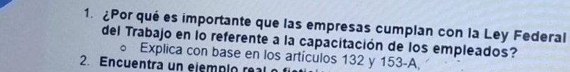 ¿Por qué es importante que las empresas cumplan con la Ley Federal 
del Trabajo en lo referente a la capacitación de los empleados? 
Explica con base en los artículos 132 y 153 -A 
2. Encuentra un ejemp i o re