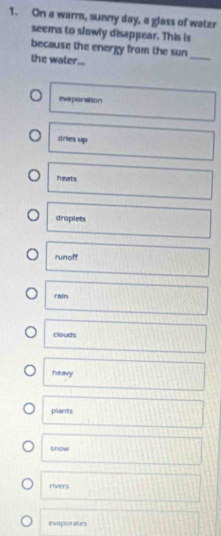 On a warm, sunny day, a glass of water
seems to slowly disappear. This is
because the energy from the sun
the water...
_
evaporation
cries up
heats
dropiets
runoff
rain
clouds
heavy
plants
show
rivers
evaporates