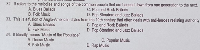 It refers to the melodies and songs of the common people that are handed down from one generation to the next.
A. Blues Ballads C. Pop and Rock Ballads
B. Folk Music D. Pop Standard and Jazz Ballads
33. This is a fusion of Anglo-American styles from the 19th century that often deals with anti-heroes resisting authority
A. Blues Ballads C. Pop and Rock Ballads
B. Folk Music D. Pop Standard and Jazz Ballads
34. It literally means ''Music of the Populace”
A. Dance Music C. Popular Music
B. Folk Music D. Rap Music