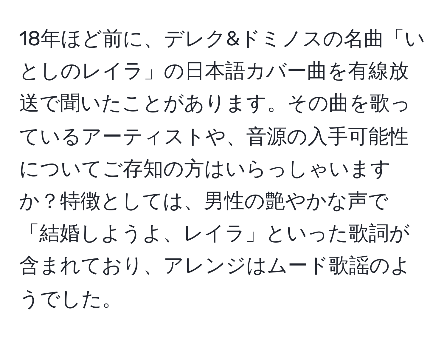 18年ほど前に、デレク&ドミノスの名曲「いとしのレイラ」の日本語カバー曲を有線放送で聞いたことがあります。その曲を歌っているアーティストや、音源の入手可能性についてご存知の方はいらっしゃいますか？特徴としては、男性の艶やかな声で「結婚しようよ、レイラ」といった歌詞が含まれており、アレンジはムード歌謡のようでした。