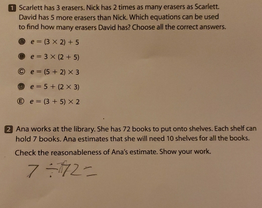 Scarlett has 3 erasers. Nick has 2 times as many erasers as Scarlett.
David has 5 more erasers than Nick. Which equations can be used
to find how many erasers David has? Choose all the correct answers.
a e=(3* 2)+5
e=3* (2+5)
C e=(5+2)* 3
e=5+(2* 3)
e=(3+5)* 2
2 Ana works at the library. She has 72 books to put onto shelves. Each shelf can
hold 7 books. Ana estimates that she will need 10 shelves for all the books.
Check the reasonableness of Ana’s estimate. Show your work.