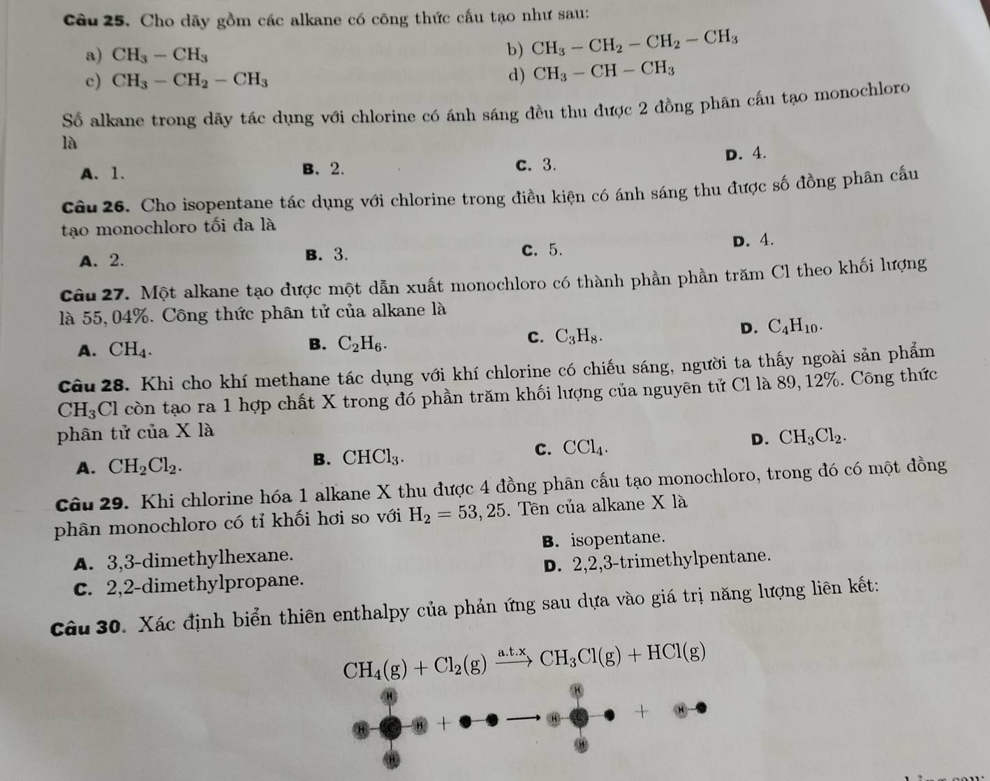 Cho dãy gồm các alkane có công thức cấu tạo như sau:
a) CH_3-CH_3
b) CH_3-CH_2-CH_2-CH_3
c) CH_3-CH_2-CH_3 d) CH_3-CH-CH_3
Số alkane trong dãy tác dụng với chlorine có ánh sáng đều thu được 2 đồng phân cầu tạo monochloro
là
A. 1. B. 2. c. 3. D. 4.
Câu 26. Cho isopentane tác dụng với chlorine trong điều kiện có ánh sáng thu được số đồng phân cấu
tạo monochloro tối đa là
A.2. B. 3. C. 5.
D. 4.
Câu 27. Một alkane tạo được một dẫn xuất monochloro có thành phần phần trăm Cl theo khối lượng
là 55,04%. Công thức phân tử của alkane là
A. CH_4. B. C_2H_6. c. C_3H_8.
D. C_4H_10.
câu 28. Khi cho khí methane tác dụng với khí chlorine có chiếu sáng, người ta thấy ngoài sản phẩm
CH_3Cl còn tạo ra 1 hợp chất X trong đó phần trăm khối lượng của nguyên tử Cl là 89, 12%. Công thức
phân tử của X là
D. CH_3Cl_2.
A. CH_2Cl_2.
B. CHCl_3.
C. CCl_4.
Câu 29. Khi chlorine hóa 1 alkane X thu được 4 đồng phân cấu tạo monochloro, trong đó có một đồng
phân monochloro có tỉ khối hơi so với H_2=53,25. Tên của alkane X là
A. 3,3-dimethylhexane. B. isopentane.
C. 2,2-dimethylpropane. D. 2,2,3-trimethylpentane.
Câu 30. Xác định biển thiên enthalpy của phản ứng sau dựa vào giá trị năng lượng liên kết:
CH_4(g)+Cl_2(g)xrightarrow a.t.xCH_3Cl(g)+HCl(g)
+