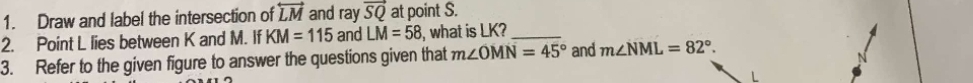 Draw and label the intersection of overleftrightarrow LM and ray vector SQ at point S. 
2. Point L lies between K and M. If KM=115 and LM=58 , what is LK?_ 
3. Refer to the given figure to answer the questions given that m∠ OMN=45° and m∠ NML=82°.